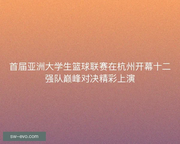 首届亚洲大学生篮球联赛在杭州开幕十二强队巅峰对决精彩上演