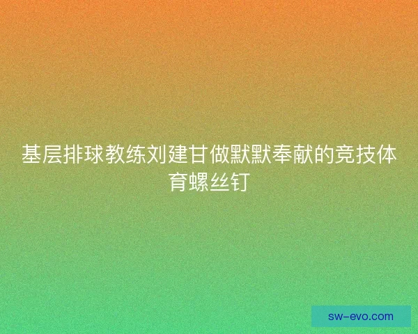基层排球教练刘建甘做默默奉献的竞技体育螺丝钉